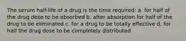 The serum half-life of a drug is the time required: a. for half of the drug dose to be absorbed b. after absorption for half of the drug to be eliminated c. for a drug to be totally effective d. for half the drug dose to be completely distributed