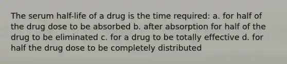 The serum half-life of a drug is the time required: a. for half of the drug dose to be absorbed b. after absorption for half of the drug to be eliminated c. for a drug to be totally effective d. for half the drug dose to be completely distributed