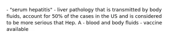 - "serum hepatitis" - liver pathology that is transmitted by body fluids, account for 50% of the cases in the US and is considered to be more serious that Hep. A - blood and body fluids - vaccine available