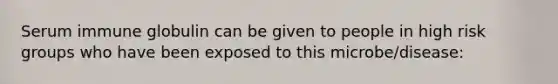 Serum immune globulin can be given to people in high risk groups who have been exposed to this microbe/disease: