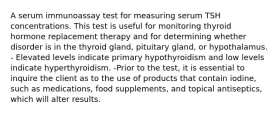 A serum immunoassay test for measuring serum TSH concentrations. This test is useful for monitoring thyroid hormone replacement therapy and for determining whether disorder is in the thyroid gland, pituitary gland, or hypothalamus. - Elevated levels indicate primary hypothyroidism and low levels indicate hyperthyroidism. -Prior to the test, it is essential to inquire the client as to the use of products that contain iodine, such as medications, food supplements, and topical antiseptics, which will alter results.