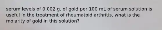 serum levels of 0.002 g. of gold per 100 mL of serum solution is useful in the treatment of rheumatoid arthritis. what is the molarity of gold in this solution?