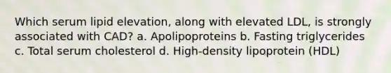 Which serum lipid elevation, along with elevated LDL, is strongly associated with CAD? a. Apolipoproteins b. Fasting triglycerides c. Total serum cholesterol d. High-density lipoprotein (HDL)