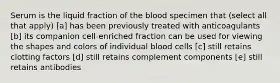 Serum is the liquid fraction of <a href='https://www.questionai.com/knowledge/k7oXMfj7lk-the-blood' class='anchor-knowledge'>the blood</a> specimen that (select all that apply) [a] has been previously treated with anticoagulants [b] its companion cell-enriched fraction can be used for viewing the shapes and colors of individual blood cells [c] still retains clotting factors [d] still retains complement components [e] still retains antibodies