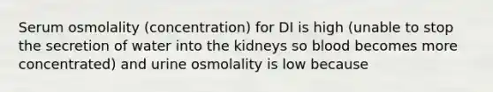 Serum osmolality (concentration) for DI is high (unable to stop the secretion of water into the kidneys so blood becomes more concentrated) and urine osmolality is low because