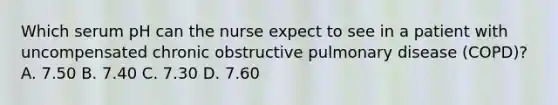 Which serum pH can the nurse expect to see in a patient with uncompensated chronic obstructive pulmonary disease (COPD)? A. 7.50 B. 7.40 C. 7.30 D. 7.60