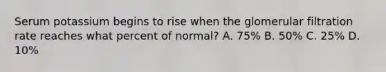 Serum potassium begins to rise when the glomerular filtration rate reaches what percent of normal? A. 75% B. 50% C. 25% D. 10%