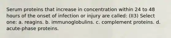 Serum proteins that increase in concentration within 24 to 48 hours of the onset of infection or injury are called: (II3) Select one: a. reagins. b. immunoglobulins. c. complement proteins. d. acute-phase proteins.