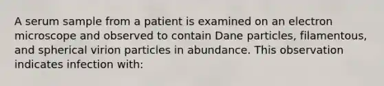 A serum sample from a patient is examined on an electron microscope and observed to contain Dane particles, filamentous, and spherical virion particles in abundance. This observation indicates infection with: