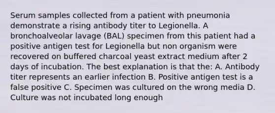 Serum samples collected from a patient with pneumonia demonstrate a rising antibody titer to Legionella. A bronchoalveolar lavage (BAL) specimen from this patient had a positive antigen test for Legionella but non organism were recovered on buffered charcoal yeast extract medium after 2 days of incubation. The best explanation is that the: A. Antibody titer represents an earlier infection B. Positive antigen test is a false positive C. Specimen was cultured on the wrong media D. Culture was not incubated long enough