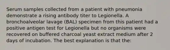 Serum samples collected from a patient with pneumonia demonstrate a rising antibody titer to Legionella. A bronchoalveolar lavage (BAL) specimen from this patient had a positive antigen test for Legionella but no organisms were recovered on buffered charcoal yeast extract medium after 2 days of incubation. The best explanation is that the: