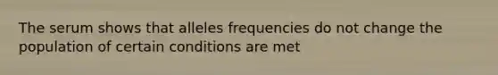 The serum shows that alleles frequencies do not change the population of certain conditions are met