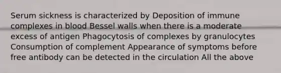 Serum sickness is characterized by Deposition of immune complexes in blood Bessel walls when there is a moderate excess of antigen Phagocytosis of complexes by granulocytes Consumption of complement Appearance of symptoms before free antibody can be detected in the circulation All the above