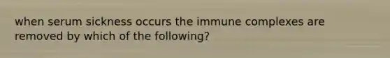 when serum sickness occurs the immune complexes are removed by which of the following?