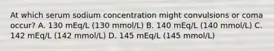 At which serum sodium concentration might convulsions or coma occur? A. 130 mEq/L (130 mmol/L) B. 140 mEq/L (140 mmol/L) C. 142 mEq/L (142 mmol/L) D. 145 mEq/L (145 mmol/L)