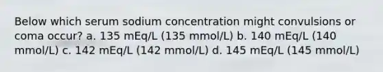 Below which serum sodium concentration might convulsions or coma occur? a. 135 mEq/L (135 mmol/L) b. 140 mEq/L (140 mmol/L) c. 142 mEq/L (142 mmol/L) d. 145 mEq/L (145 mmol/L)