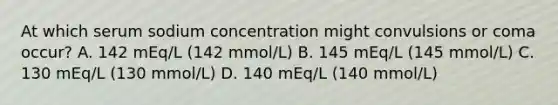 At which serum sodium concentration might convulsions or coma occur? A. 142 mEq/L (142 mmol/L) B. 145 mEq/L (145 mmol/L) C. 130 mEq/L (130 mmol/L) D. 140 mEq/L (140 mmol/L)