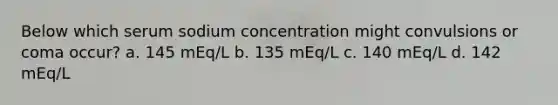 Below which serum sodium concentration might convulsions or coma occur? a. 145 mEq/L b. 135 mEq/L c. 140 mEq/L d. 142 mEq/L