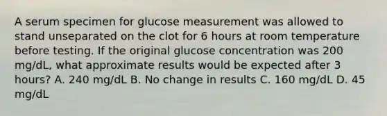 A serum specimen for glucose measurement was allowed to stand unseparated on the clot for 6 hours at room temperature before testing. If the original glucose concentration was 200 mg/dL, what approximate results would be expected after 3 hours? A. 240 mg/dL B. No change in results C. 160 mg/dL D. 45 mg/dL