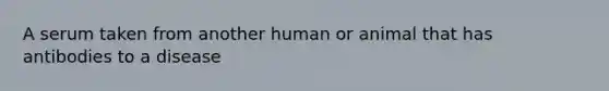 A serum taken from another human or animal that has antibodies to a disease