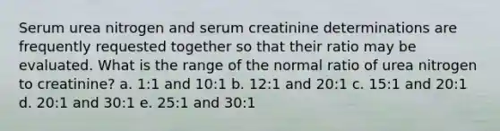 Serum urea nitrogen and serum creatinine determinations are frequently requested together so that their ratio may be evaluated. What is the range of the normal ratio of urea nitrogen to creatinine? a. 1:1 and 10:1 b. 12:1 and 20:1 c. 15:1 and 20:1 d. 20:1 and 30:1 e. 25:1 and 30:1