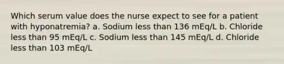 Which serum value does the nurse expect to see for a patient with hyponatremia? a. Sodium less than 136 mEq/L b. Chloride less than 95 mEq/L c. Sodium less than 145 mEq/L d. Chloride less than 103 mEq/L