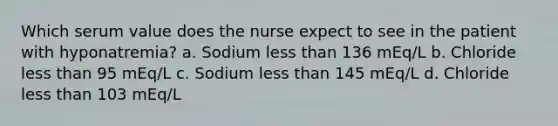 Which serum value does the nurse expect to see in the patient with hyponatremia? a. Sodium less than 136 mEq/L b. Chloride less than 95 mEq/L c. Sodium less than 145 mEq/L d. Chloride less than 103 mEq/L