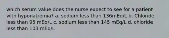 which serum value does the nurse expect to see for a patient with hyponatremia? a. sodium less than 136mEq/L b. Chloride less than 95 mEq/L c. sodium less than 145 mEq/L d. chloride less than 103 mEq/L