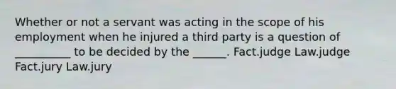 Whether or not a servant was acting in the scope of his employment when he injured a third party is a question of __________ to be decided by the ______. Fact.judge Law.judge Fact.jury Law.jury