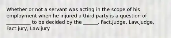 Whether or not a servant was acting in the scope of his employment when he injured a third party is a question of __________ to be decided by the ______. Fact.judge, Law.judge, Fact.jury, Law.jury