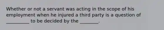 Whether or not a servant was acting in the scope of his employment when he injured a third party is a question of __________ to be decided by the ________.