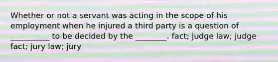 Whether or not a servant was acting in the scope of his employment when he injured a third party is a question of __________ to be decided by the ________. fact; judge law; judge fact; jury law; jury