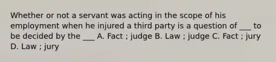 Whether or not a servant was acting in the scope of his employment when he injured a third party is a question of ___ to be decided by the ___ A. Fact ; judge B. Law ; judge C. Fact ; jury D. Law ; jury