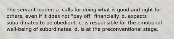 The servant leader: a. calls for doing what is good and right for others, even if it does not "pay off" financially. b. expects subordinates to be obedient. c. is responsible for the emotional well-being of subordinates. d. is at the preconventional stage.