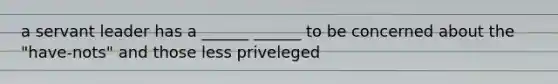 a servant leader has a ______ ______ to be concerned about the "have-nots" and those less priveleged