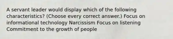 A servant leader would display which of the following characteristics? (Choose every correct answer.) Focus on informational technology Narcissism Focus on listening Commitment to the growth of people