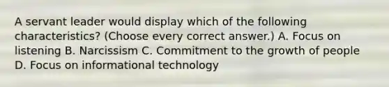 A servant leader would display which of the following characteristics? (Choose every correct answer.) A. Focus on listening B. Narcissism C. Commitment to the growth of people D. Focus on informational technology