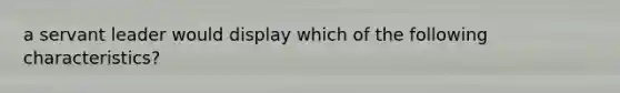 a servant leader would display which of the following characteristics?