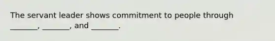 The servant leader shows commitment to people through _______, _______, and _______.