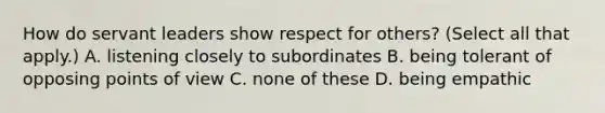 How do servant leaders show respect for others? (Select all that apply.) A. listening closely to subordinates B. being tolerant of opposing points of view C. none of these D. being empathic