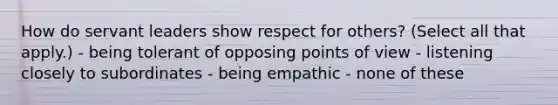 How do servant leaders show respect for others? (Select all that apply.) - being tolerant of opposing points of view - listening closely to subordinates - being empathic - none of these