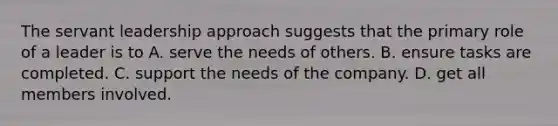 The servant leadership approach suggests that the primary role of a leader is to A. serve the needs of others. B. ensure tasks are completed. C. support the needs of the company. D. get all members involved.