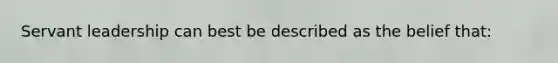 Servant leadership can best be described as the belief that: