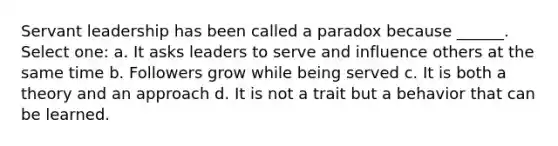 Servant leadership has been called a paradox because ______. Select one: a. It asks leaders to serve and influence others at the same time b. Followers grow while being served c. It is both a theory and an approach d. It is not a trait but a behavior that can be learned.