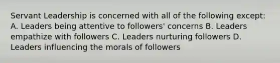 Servant Leadership is concerned with all of the following except: A. Leaders being attentive to followers' concerns B. Leaders empathize with followers C. Leaders nurturing followers D. Leaders influencing the morals of followers