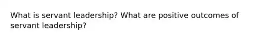 What is servant leadership? What are positive outcomes of servant leadership?