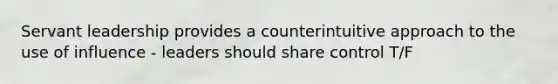 Servant leadership provides a counterintuitive approach to the use of influence - leaders should share control T/F