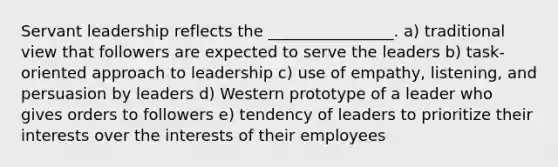 Servant leadership reflects the ________________. a) traditional view that followers are expected to serve the leaders b) task-oriented approach to leadership c) use of empathy, listening, and persuasion by leaders d) Western prototype of a leader who gives orders to followers e) tendency of leaders to prioritize their interests over the interests of their employees