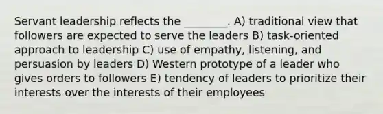 Servant leadership reflects the ________. A) traditional view that followers are expected to serve the leaders B) task-oriented approach to leadership C) use of empathy, listening, and persuasion by leaders D) Western prototype of a leader who gives orders to followers E) tendency of leaders to prioritize their interests over the interests of their employees