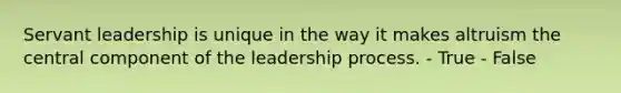 Servant leadership is unique in the way it makes altruism the central component of the leadership process. - True - False